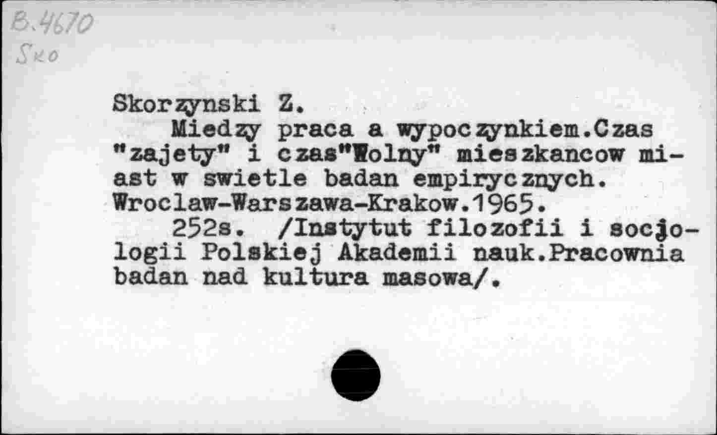 ﻿£ а о
Skorzynski Z.
Miedzy praca a wypoczynkiem.Czas "zajety" i czas"lolny" mieszkancow mi-ast w swietle badan empiry c znych. Wroclaw-Warszawa-Krakow.1965•
252s. /lustytut filozofii i soc^o-logii Polskiej Akademii nauk.Pracownia badan nad kultura masowa/.